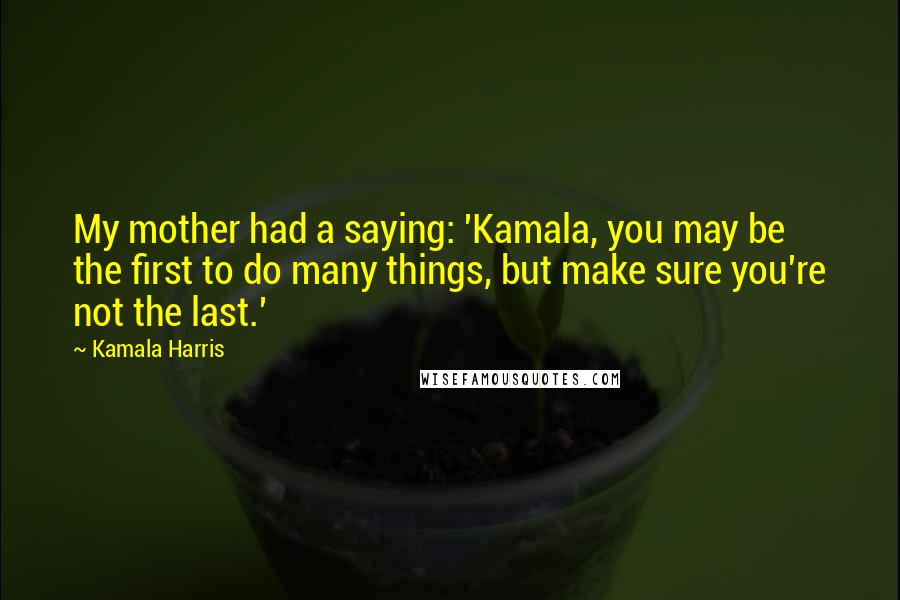 Kamala Harris Quotes: My mother had a saying: 'Kamala, you may be the first to do many things, but make sure you're not the last.'