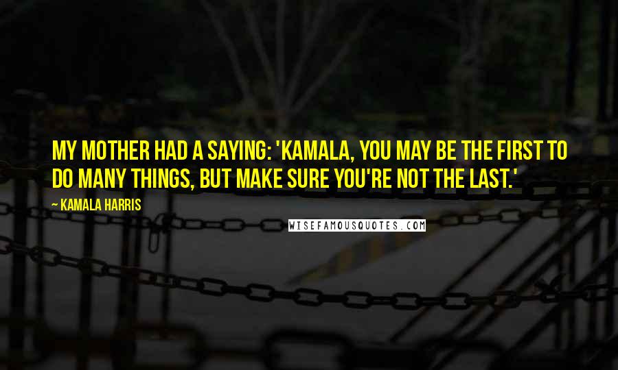 Kamala Harris Quotes: My mother had a saying: 'Kamala, you may be the first to do many things, but make sure you're not the last.'
