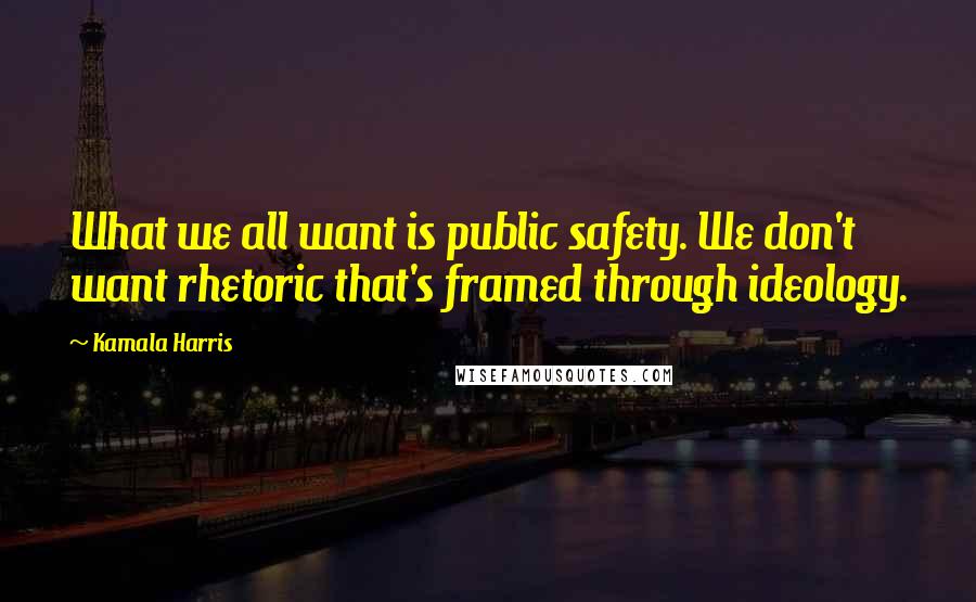 Kamala Harris Quotes: What we all want is public safety. We don't want rhetoric that's framed through ideology.