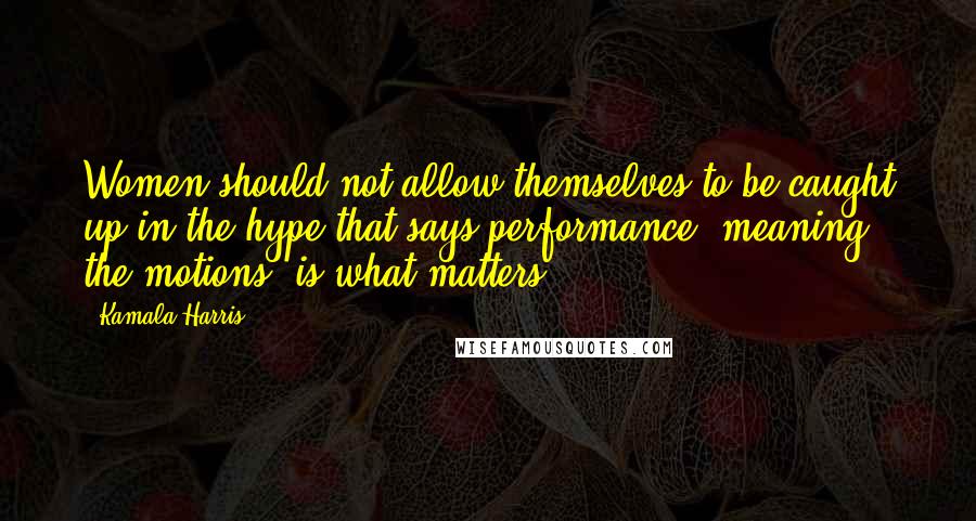 Kamala Harris Quotes: Women should not allow themselves to be caught up in the hype that says performance, meaning the motions, is what matters.