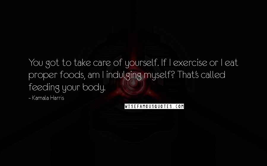 Kamala Harris Quotes: You got to take care of yourself. If I exercise or I eat proper foods, am I indulging myself? That's called feeding your body.