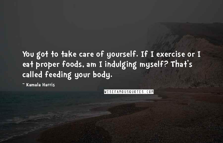 Kamala Harris Quotes: You got to take care of yourself. If I exercise or I eat proper foods, am I indulging myself? That's called feeding your body.