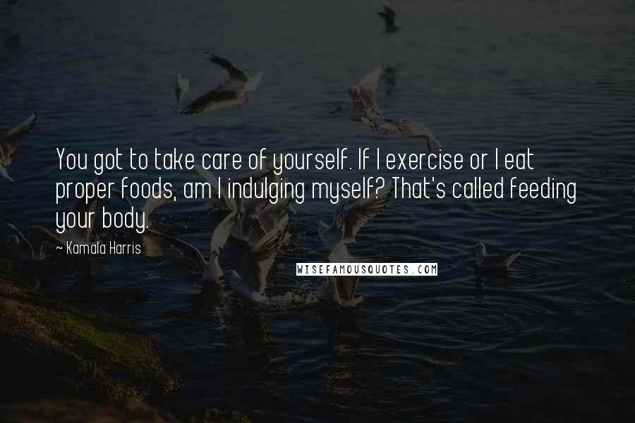 Kamala Harris Quotes: You got to take care of yourself. If I exercise or I eat proper foods, am I indulging myself? That's called feeding your body.