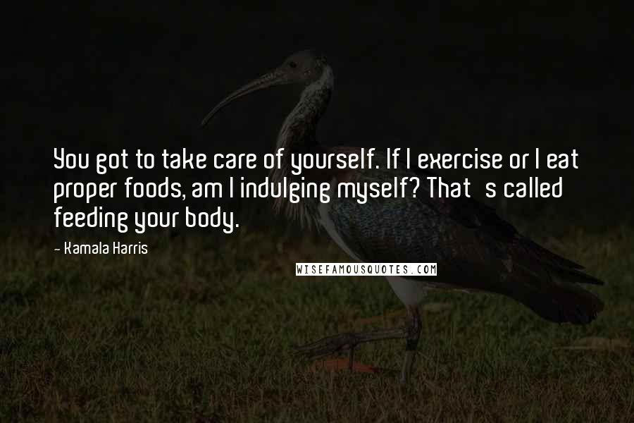 Kamala Harris Quotes: You got to take care of yourself. If I exercise or I eat proper foods, am I indulging myself? That's called feeding your body.