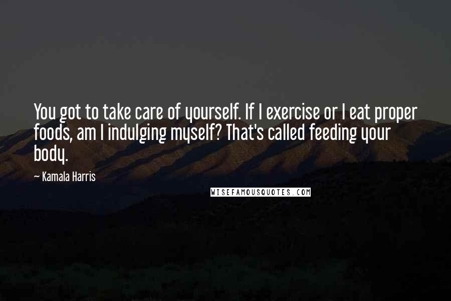 Kamala Harris Quotes: You got to take care of yourself. If I exercise or I eat proper foods, am I indulging myself? That's called feeding your body.