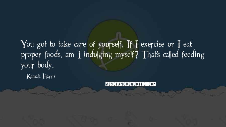 Kamala Harris Quotes: You got to take care of yourself. If I exercise or I eat proper foods, am I indulging myself? That's called feeding your body.