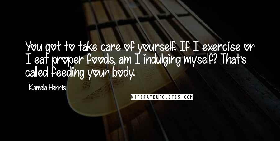 Kamala Harris Quotes: You got to take care of yourself. If I exercise or I eat proper foods, am I indulging myself? That's called feeding your body.