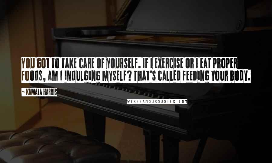 Kamala Harris Quotes: You got to take care of yourself. If I exercise or I eat proper foods, am I indulging myself? That's called feeding your body.