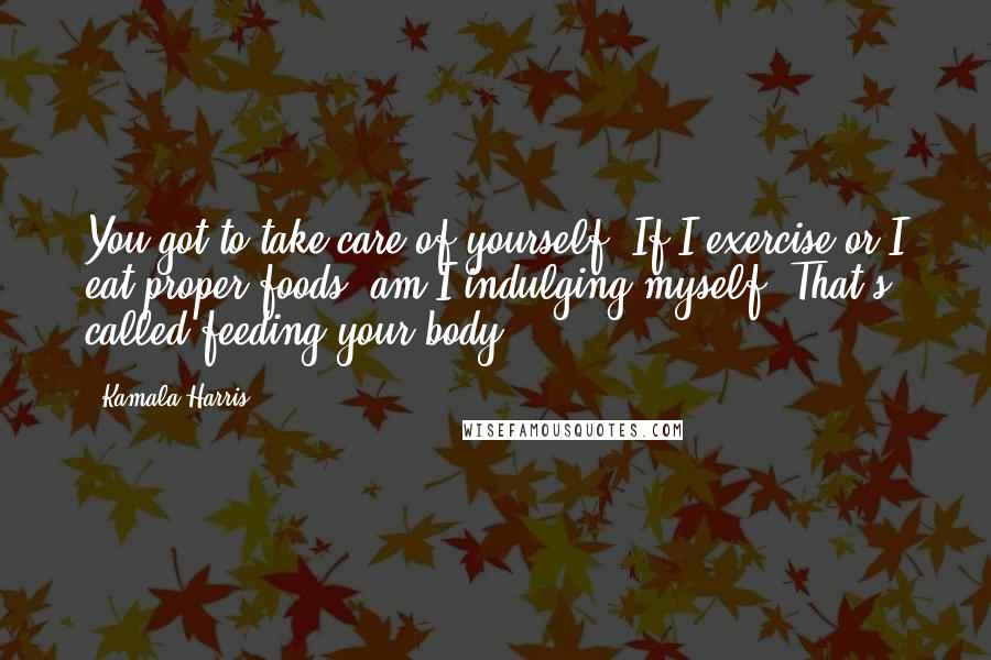 Kamala Harris Quotes: You got to take care of yourself. If I exercise or I eat proper foods, am I indulging myself? That's called feeding your body.