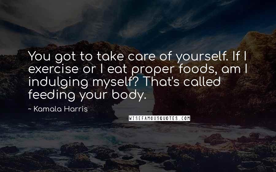 Kamala Harris Quotes: You got to take care of yourself. If I exercise or I eat proper foods, am I indulging myself? That's called feeding your body.