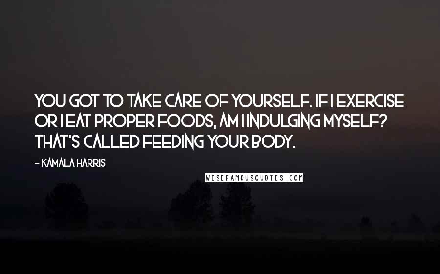 Kamala Harris Quotes: You got to take care of yourself. If I exercise or I eat proper foods, am I indulging myself? That's called feeding your body.