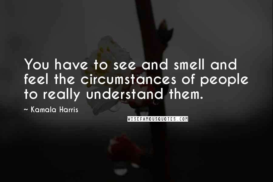 Kamala Harris Quotes: You have to see and smell and feel the circumstances of people to really understand them.