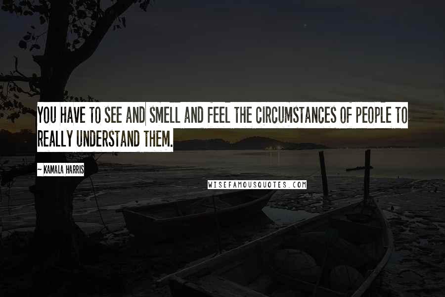 Kamala Harris Quotes: You have to see and smell and feel the circumstances of people to really understand them.