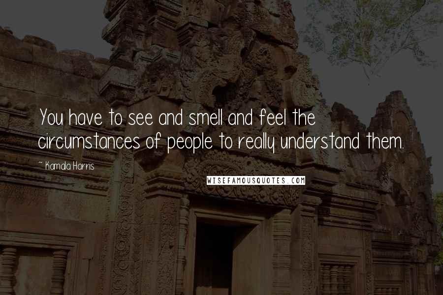 Kamala Harris Quotes: You have to see and smell and feel the circumstances of people to really understand them.