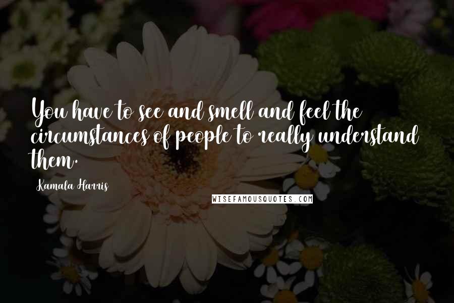 Kamala Harris Quotes: You have to see and smell and feel the circumstances of people to really understand them.