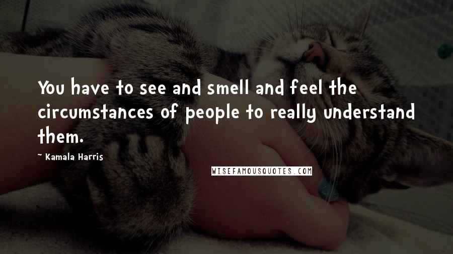 Kamala Harris Quotes: You have to see and smell and feel the circumstances of people to really understand them.