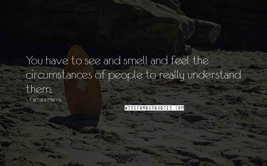 Kamala Harris Quotes: You have to see and smell and feel the circumstances of people to really understand them.