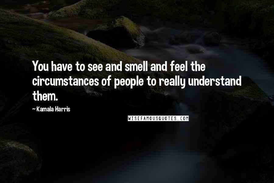 Kamala Harris Quotes: You have to see and smell and feel the circumstances of people to really understand them.