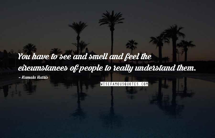 Kamala Harris Quotes: You have to see and smell and feel the circumstances of people to really understand them.