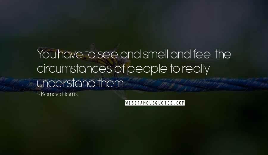 Kamala Harris Quotes: You have to see and smell and feel the circumstances of people to really understand them.