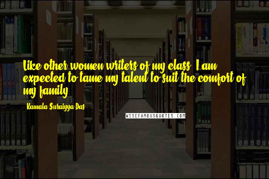 Kamala Suraiyya Das Quotes: Like other women writers of my class, I am expected to tame my talent to suit the comfort of my family.