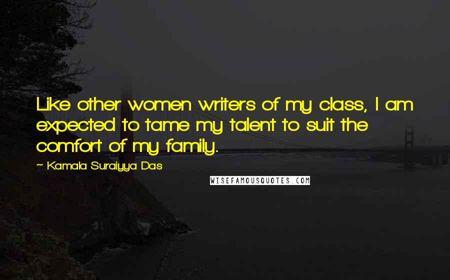 Kamala Suraiyya Das Quotes: Like other women writers of my class, I am expected to tame my talent to suit the comfort of my family.