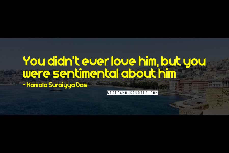 Kamala Suraiyya Das Quotes: You didn't ever love him, but you were sentimental about him