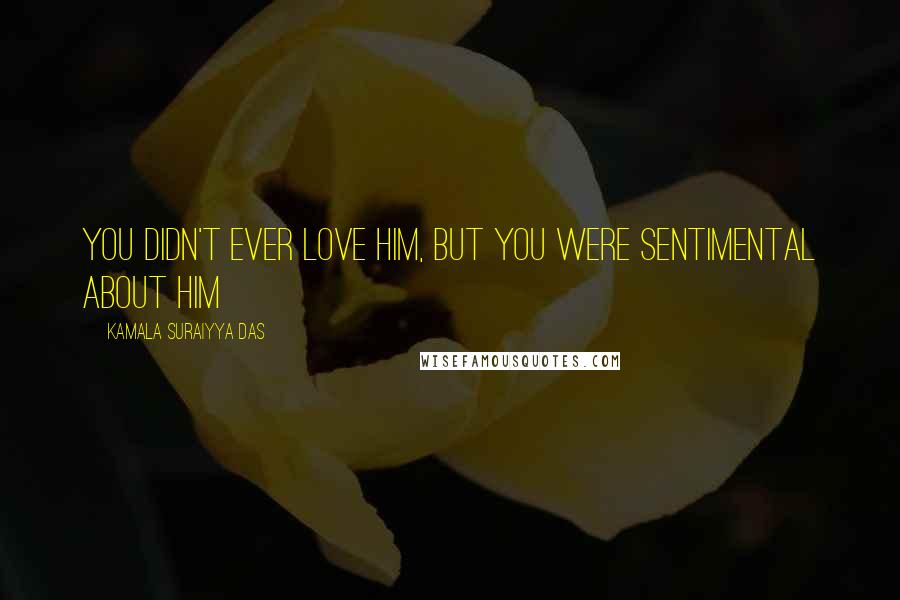 Kamala Suraiyya Das Quotes: You didn't ever love him, but you were sentimental about him