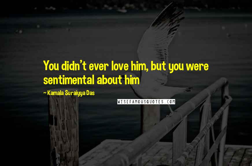 Kamala Suraiyya Das Quotes: You didn't ever love him, but you were sentimental about him