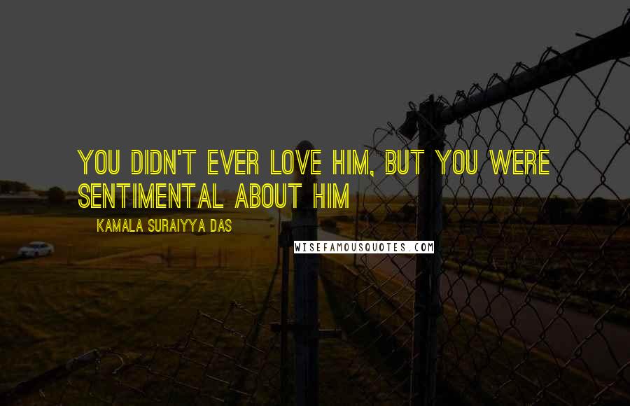 Kamala Suraiyya Das Quotes: You didn't ever love him, but you were sentimental about him