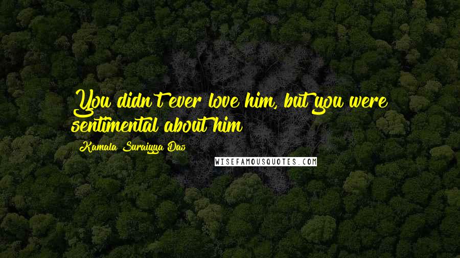 Kamala Suraiyya Das Quotes: You didn't ever love him, but you were sentimental about him