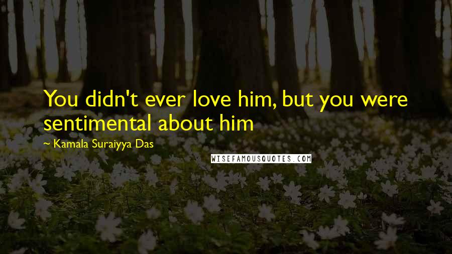 Kamala Suraiyya Das Quotes: You didn't ever love him, but you were sentimental about him