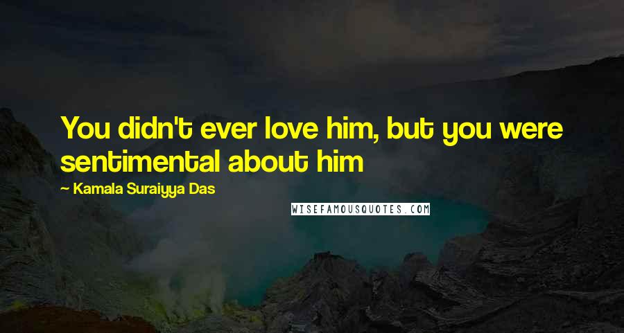 Kamala Suraiyya Das Quotes: You didn't ever love him, but you were sentimental about him