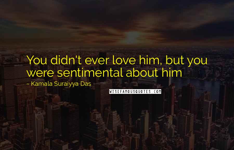 Kamala Suraiyya Das Quotes: You didn't ever love him, but you were sentimental about him