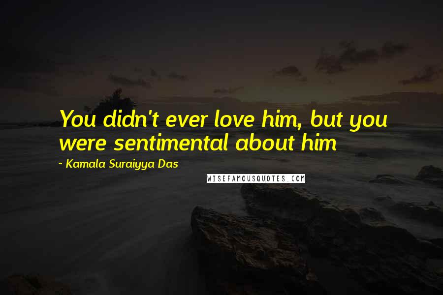 Kamala Suraiyya Das Quotes: You didn't ever love him, but you were sentimental about him