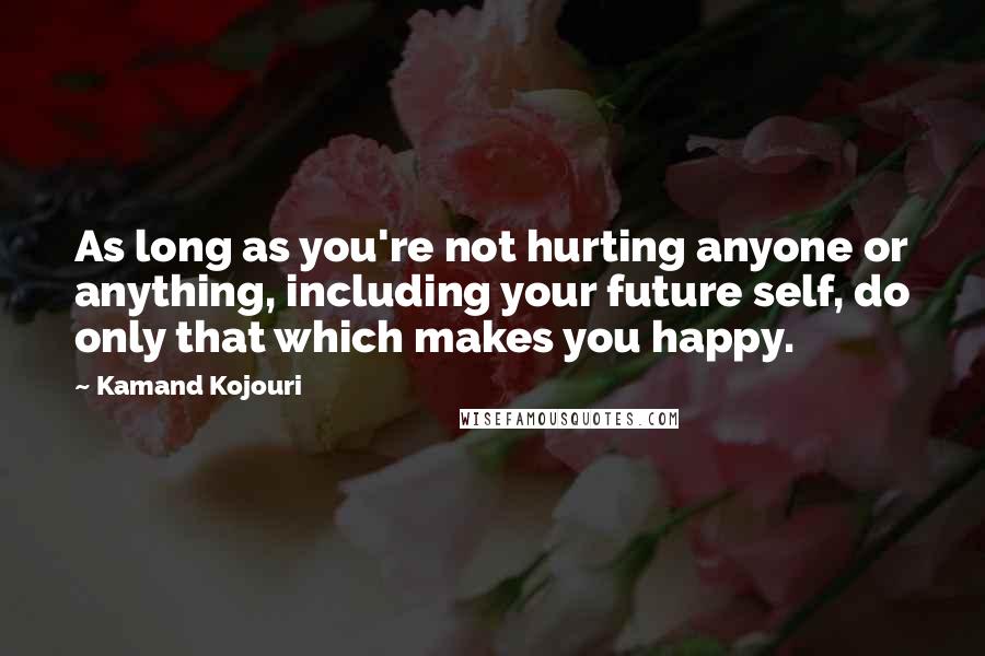 Kamand Kojouri Quotes: As long as you're not hurting anyone or anything, including your future self, do only that which makes you happy.