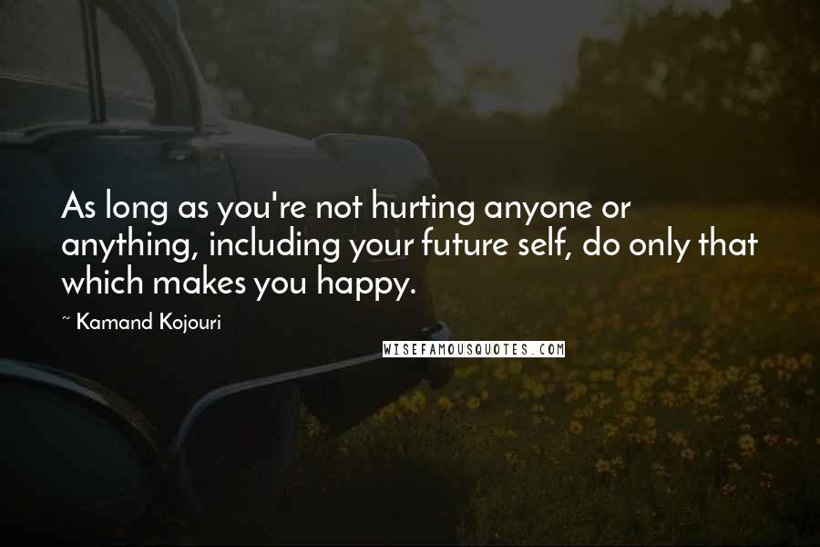 Kamand Kojouri Quotes: As long as you're not hurting anyone or anything, including your future self, do only that which makes you happy.