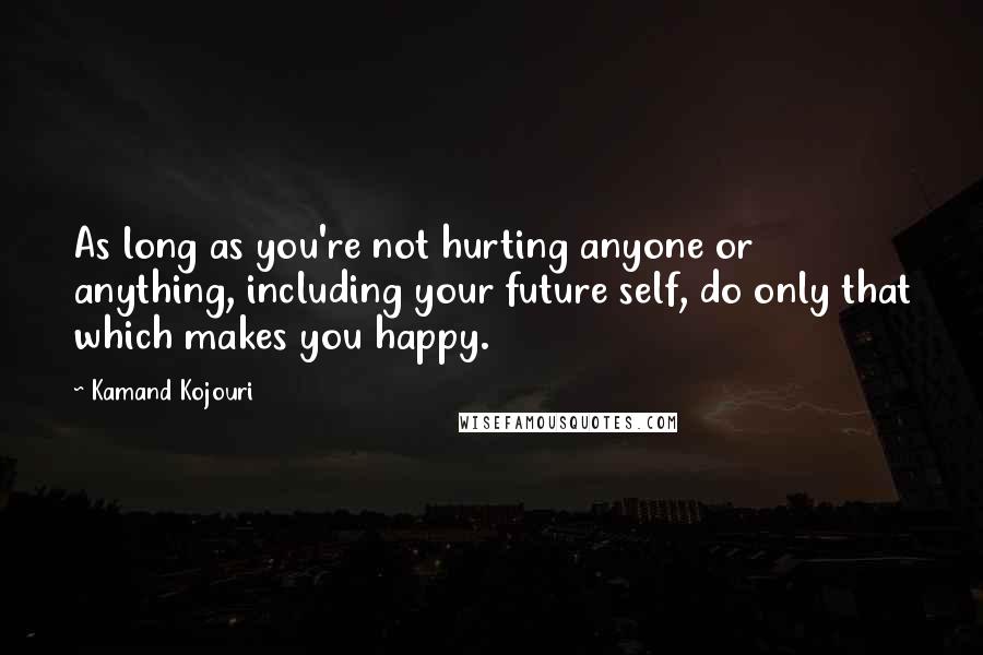 Kamand Kojouri Quotes: As long as you're not hurting anyone or anything, including your future self, do only that which makes you happy.
