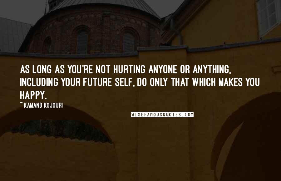 Kamand Kojouri Quotes: As long as you're not hurting anyone or anything, including your future self, do only that which makes you happy.