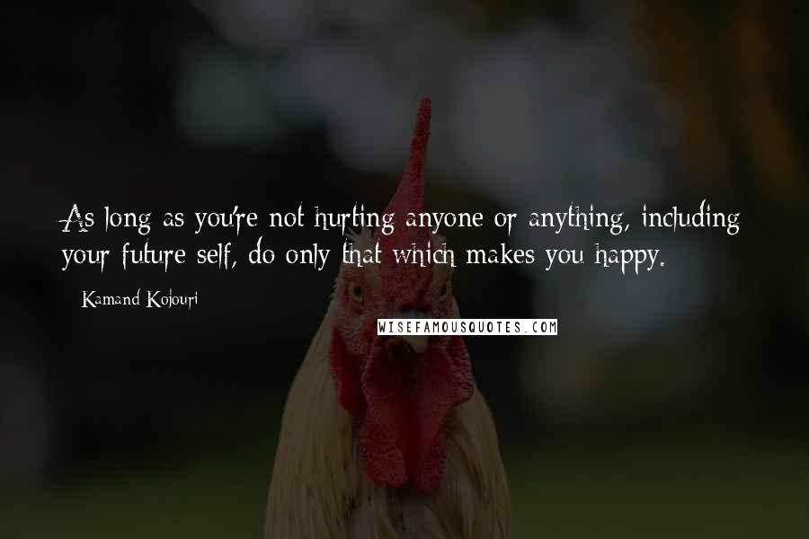 Kamand Kojouri Quotes: As long as you're not hurting anyone or anything, including your future self, do only that which makes you happy.