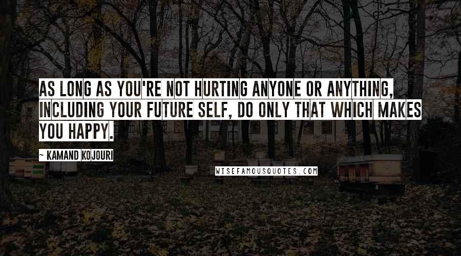 Kamand Kojouri Quotes: As long as you're not hurting anyone or anything, including your future self, do only that which makes you happy.