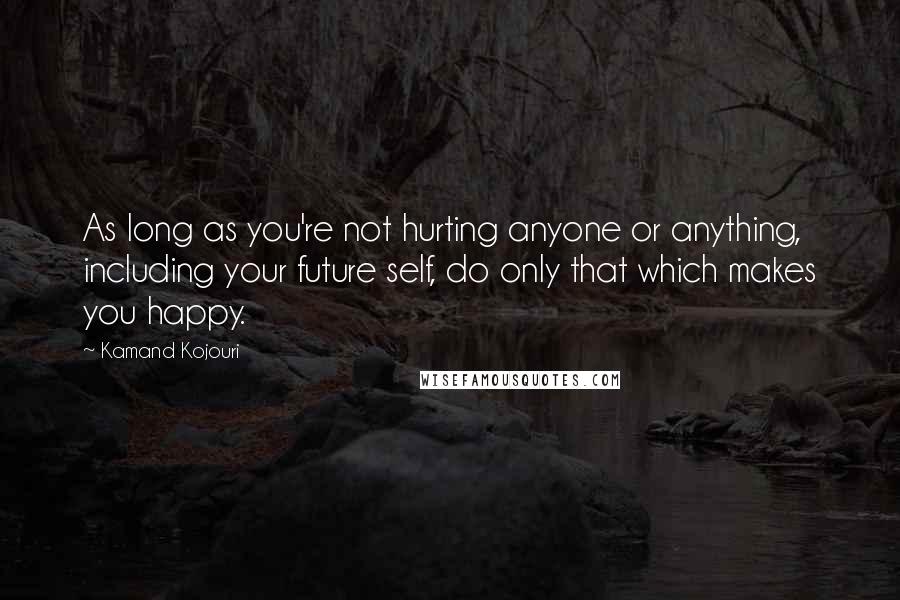 Kamand Kojouri Quotes: As long as you're not hurting anyone or anything, including your future self, do only that which makes you happy.