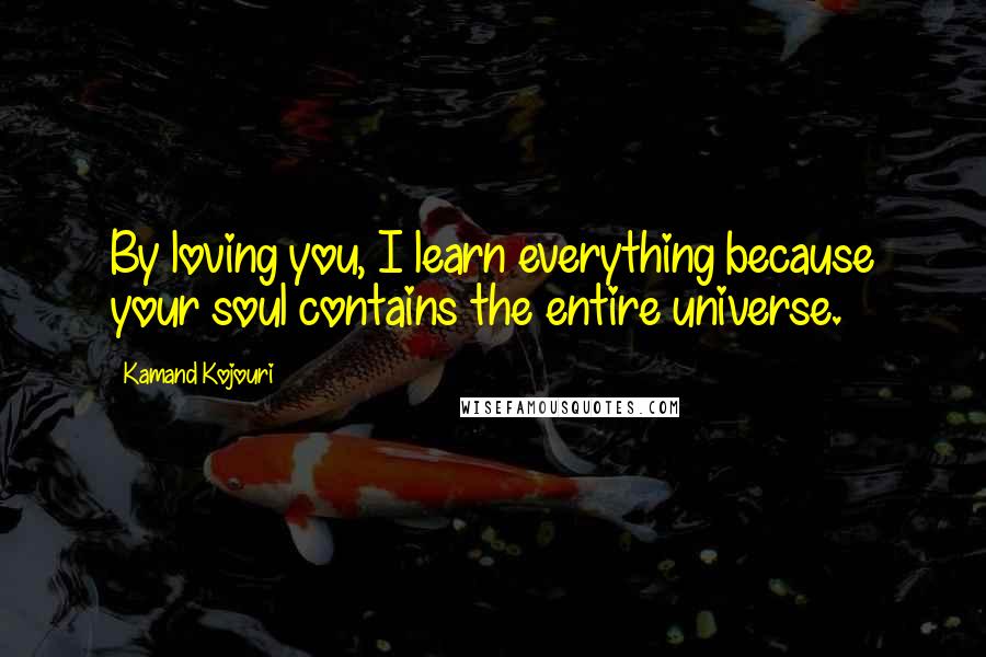 Kamand Kojouri Quotes: By loving you, I learn everything because your soul contains the entire universe.