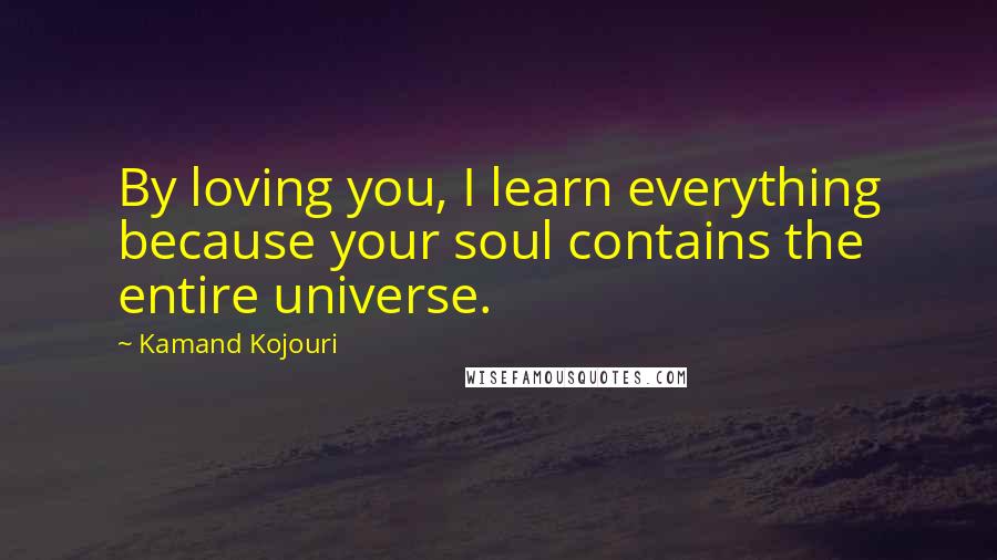 Kamand Kojouri Quotes: By loving you, I learn everything because your soul contains the entire universe.