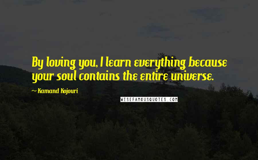 Kamand Kojouri Quotes: By loving you, I learn everything because your soul contains the entire universe.