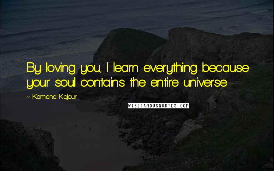Kamand Kojouri Quotes: By loving you, I learn everything because your soul contains the entire universe.
