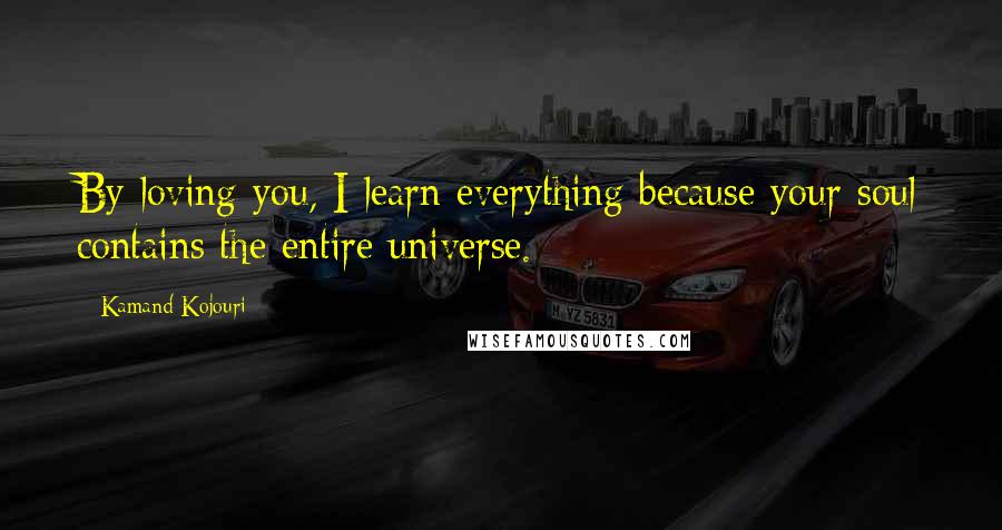 Kamand Kojouri Quotes: By loving you, I learn everything because your soul contains the entire universe.