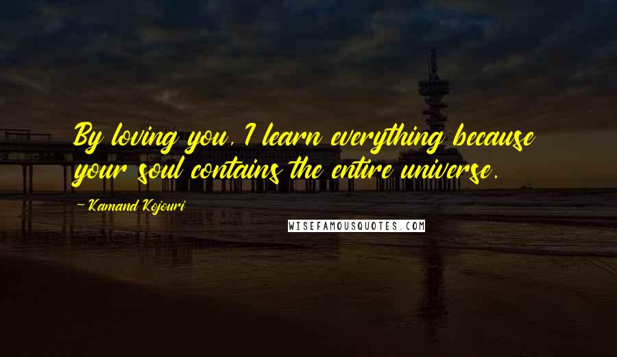 Kamand Kojouri Quotes: By loving you, I learn everything because your soul contains the entire universe.