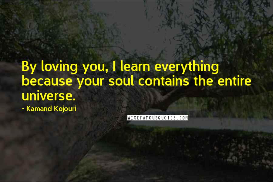 Kamand Kojouri Quotes: By loving you, I learn everything because your soul contains the entire universe.