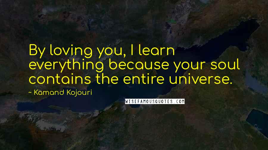 Kamand Kojouri Quotes: By loving you, I learn everything because your soul contains the entire universe.